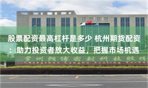 股票配资最高杠杆是多少 杭州期货配资：助力投资者放大收益，把握市场机遇
