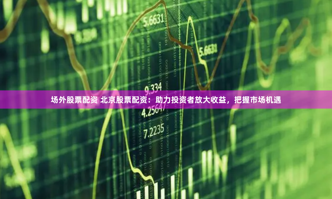 场外股票配资 北京股票配资：助力投资者放大收益，把握市场机遇