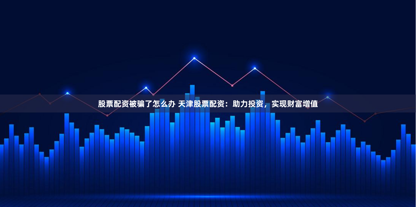 股票配资被骗了怎么办 天津股票配资：助力投资，实现财富增值