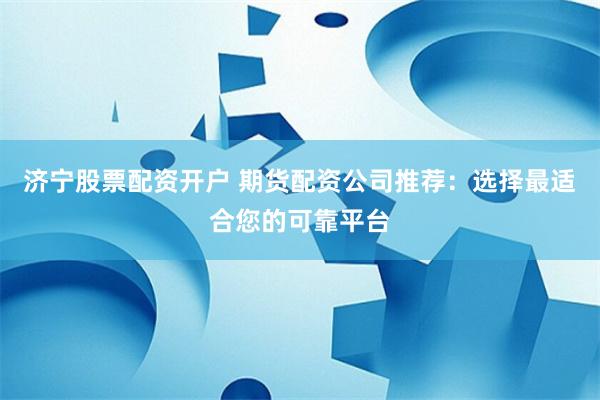 济宁股票配资开户 期货配资公司推荐：选择最适合您的可靠平台