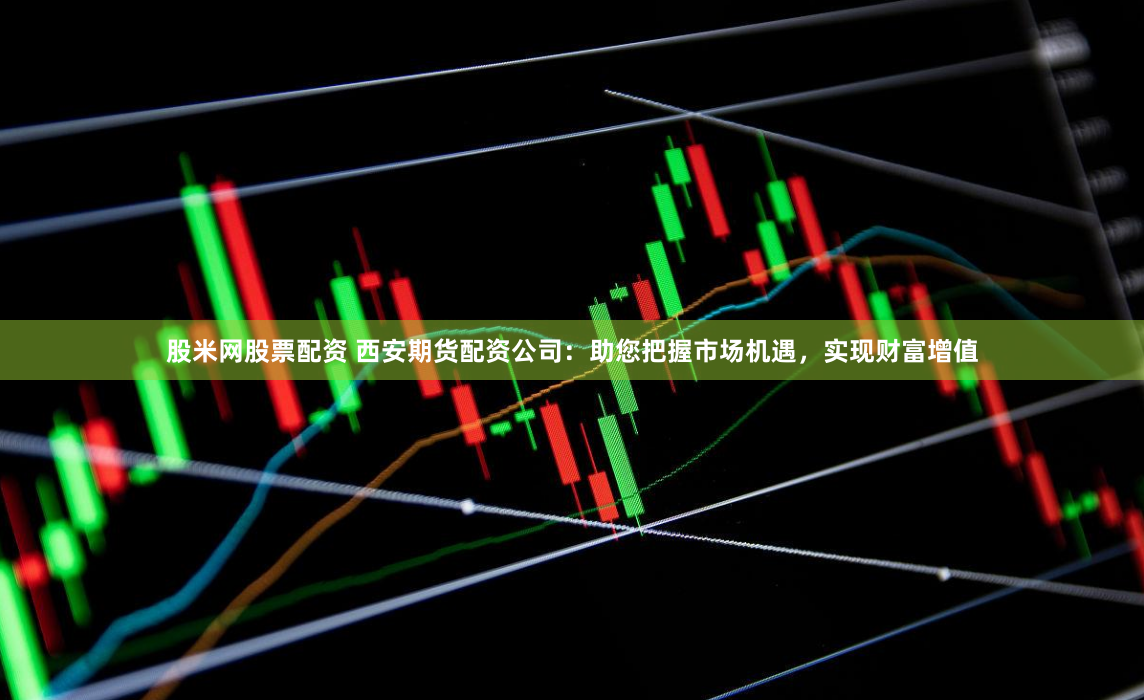股米网股票配资 西安期货配资公司：助您把握市场机遇，实现财富增值