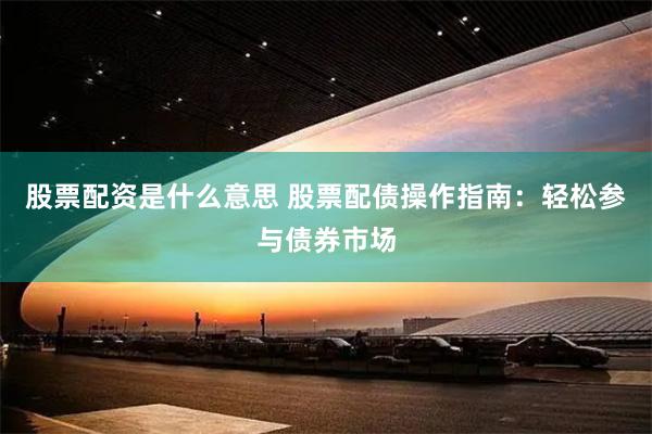 股票配资是什么意思 股票配债操作指南：轻松参与债券市场