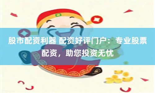股市配资利器 配资好评门户：专业股票配资，助您投资无忧