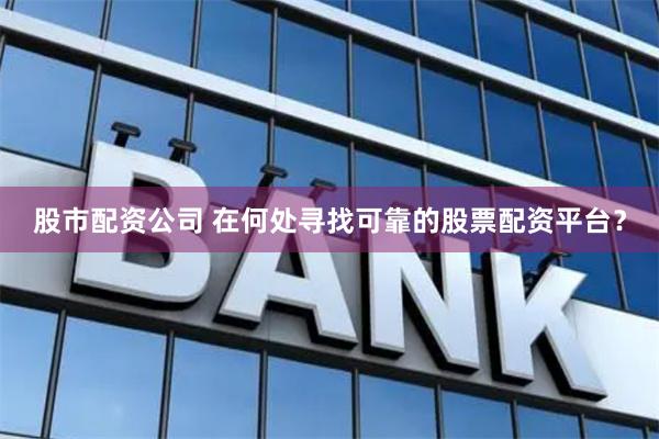 股市配资公司 在何处寻找可靠的股票配资平台？