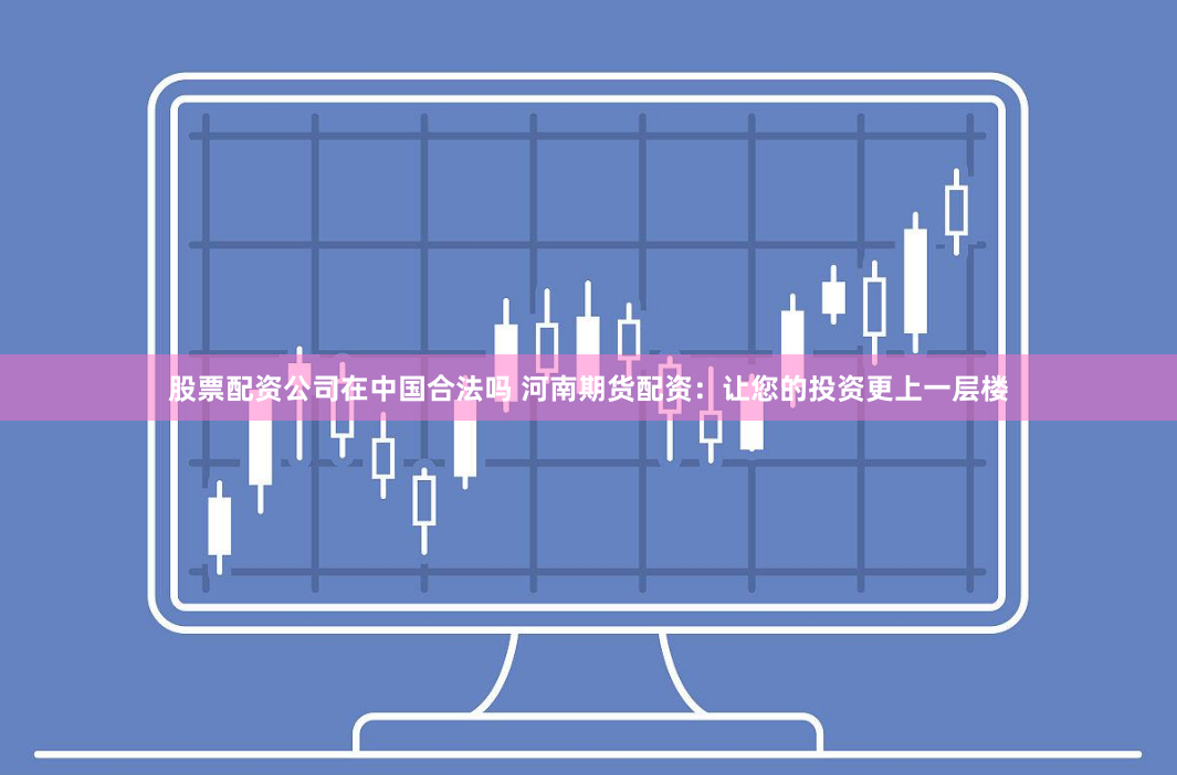 股票配资公司在中国合法吗 河南期货配资：让您的投资更上一层楼