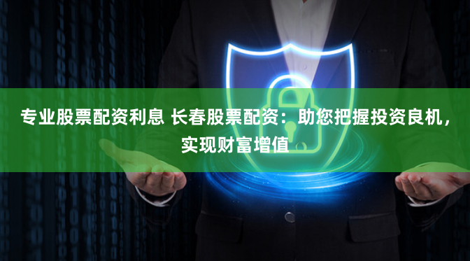 专业股票配资利息 长春股票配资：助您把握投资良机，实现财富增值