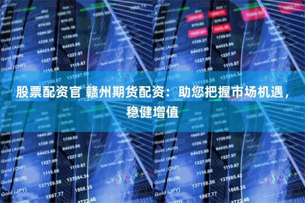 股票配资官 赣州期货配资：助您把握市场机遇，稳健增值