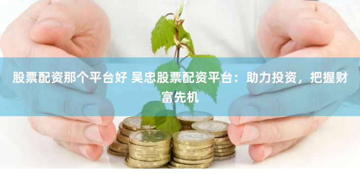 股票配资那个平台好 吴忠股票配资平台：助力投资，把握财富先机