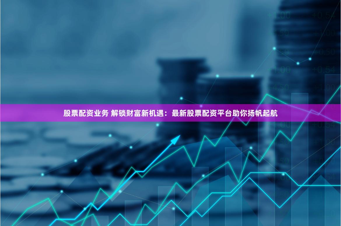 股票配资业务 解锁财富新机遇:最新股票配资平台助你扬帆起航