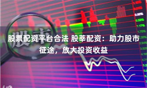 股票配资平台合法 股莘配资:助力股市征途,放大投资收益
