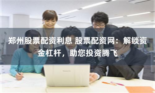 郑州股票配资利息 股票配资网：解锁资金杠杆，助您投资腾飞