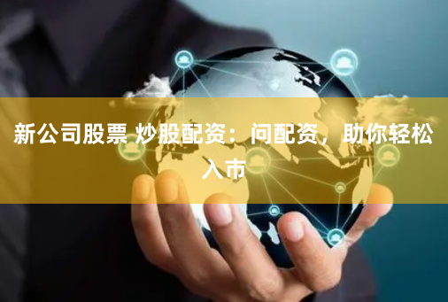 新公司股票 炒股配资：问配资，助你轻松入市