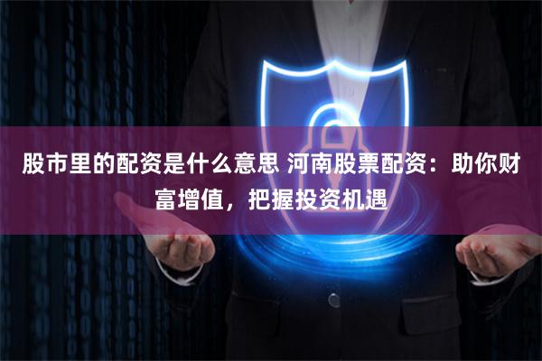 股市里的配资是什么意思 河南股票配资：助你财富增值，把握投资机遇