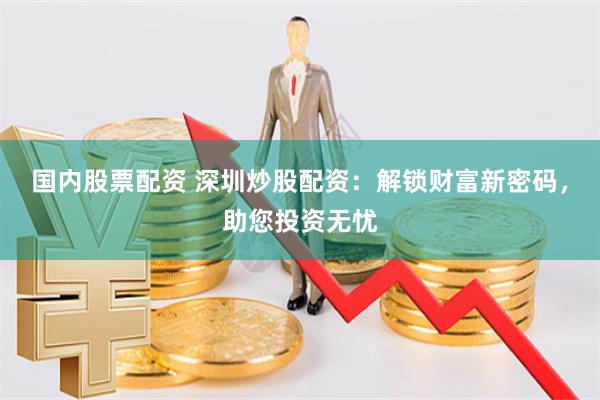 国内股票配资 深圳炒股配资：解锁财富新密码，助您投资无忧
