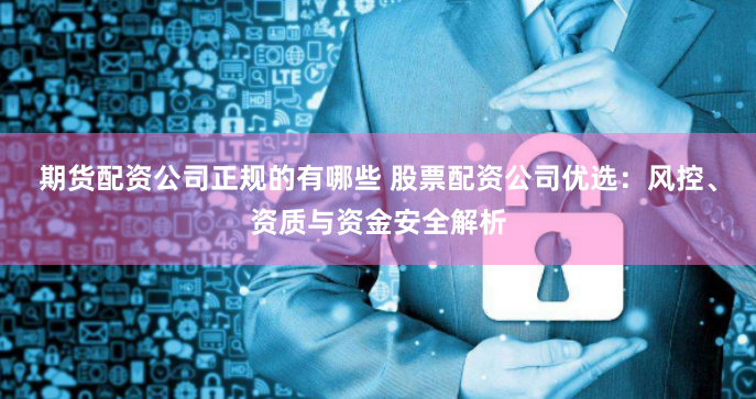 期货配资公司正规的有哪些 股票配资公司优选：风控、资质与资金安全解析