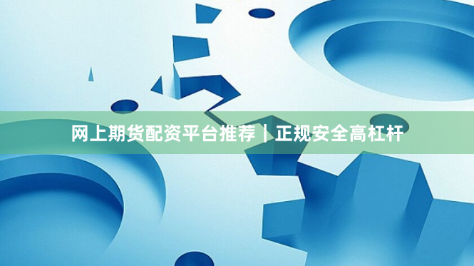 网上期货配资平台推荐｜正规安全高杠杆
