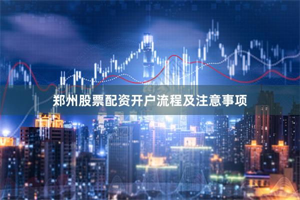 郑州股票配资开户流程及注意事项