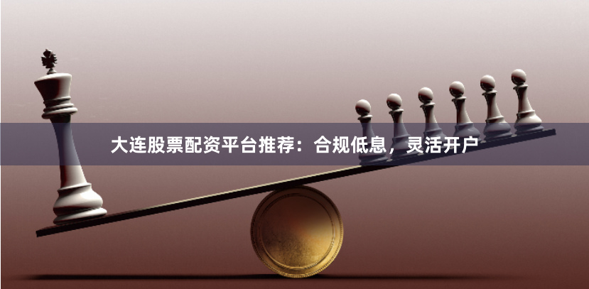 大连股票配资平台推荐：合规低息，灵活开户