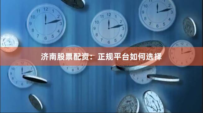 济南股票配资：正规平台如何选择